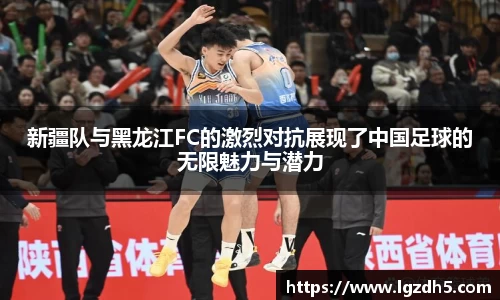 新疆队与黑龙江FC的激烈对抗展现了中国足球的无限魅力与潜力